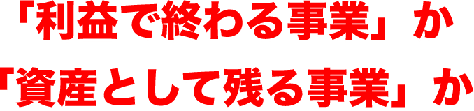 「利益で終わる事業」か 「資産として残る事業」か